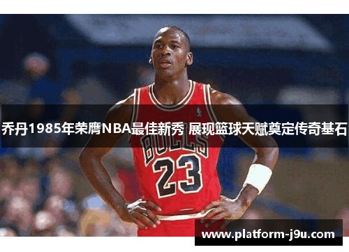 乔丹1985年荣膺NBA最佳新秀 展现篮球天赋奠定传奇基石