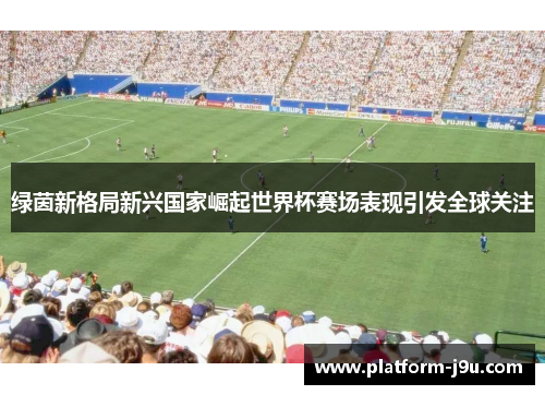 绿茵新格局新兴国家崛起世界杯赛场表现引发全球关注