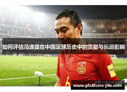 如何评估冯潇霆在中国足球历史中的贡献与长远影响