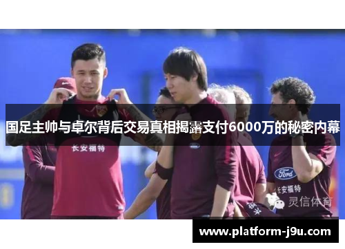国足主帅与卓尔背后交易真相揭露支付6000万的秘密内幕