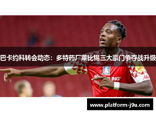 巴卡约科转会动态：多特药厂莱比锡三大豪门争夺战升级