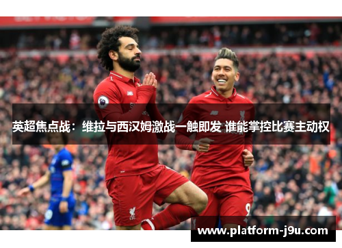 英超焦点战：维拉与西汉姆激战一触即发 谁能掌控比赛主动权