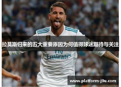 拉莫斯归来的五大重要原因为何值得球迷期待与关注
