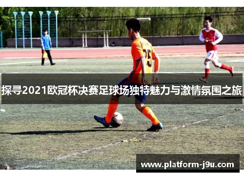 探寻2021欧冠杯决赛足球场独特魅力与激情氛围之旅