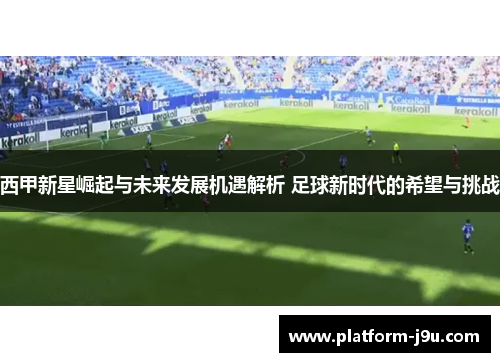 西甲新星崛起与未来发展机遇解析 足球新时代的希望与挑战