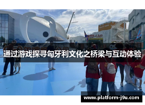 通过游戏探寻匈牙利文化之桥梁与互动体验