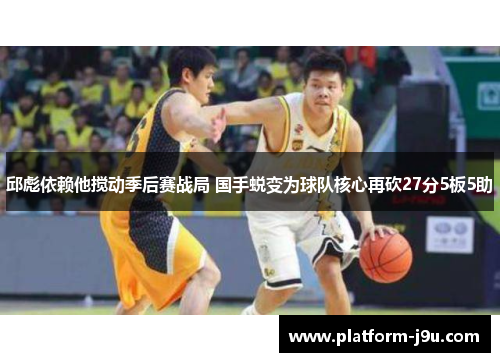 邱彪依赖他搅动季后赛战局 国手蜕变为球队核心再砍27分5板5助 邱彪依赖他搅动季后赛战局 国手蜕变为球队核心再砍27分5板5助